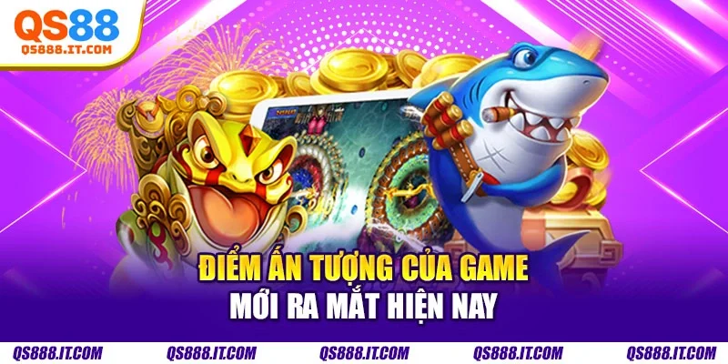 Điểm ấn tượng của game mới ra mắt hiện nay